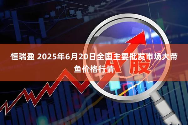 恒瑞盈 2025年6月20日全国主要批发市场大带鱼价格行情