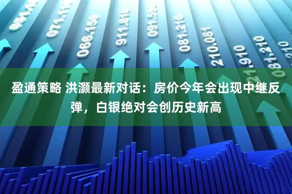 盈通策略 洪灏最新对话：房价今年会出现中继反弹，白银绝对会创历史新高