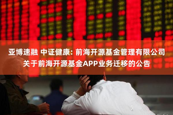 亚博速融 中证健康: 前海开源基金管理有限公司关于前海开源基金APP业务迁移的公告