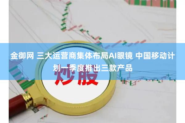 金御网 三大运营商集体布局AI眼镜 中国移动计划一季度推出三款产品