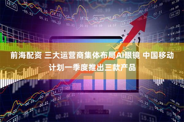 前海配资 三大运营商集体布局AI眼镜 中国移动计划一季度推出三款产品