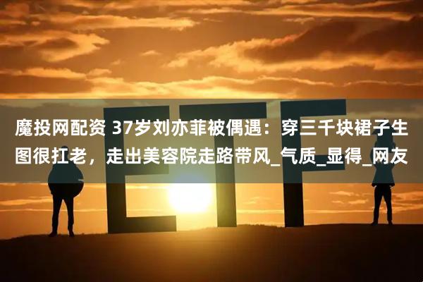 魔投网配资 37岁刘亦菲被偶遇：穿三千块裙子生图很扛老，走出美容院走路带风_气质_显得_网友