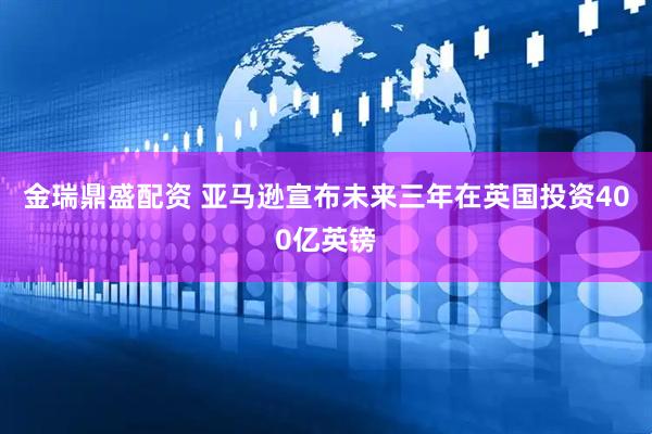 金瑞鼎盛配资 亚马逊宣布未来三年在英国投资400亿英镑