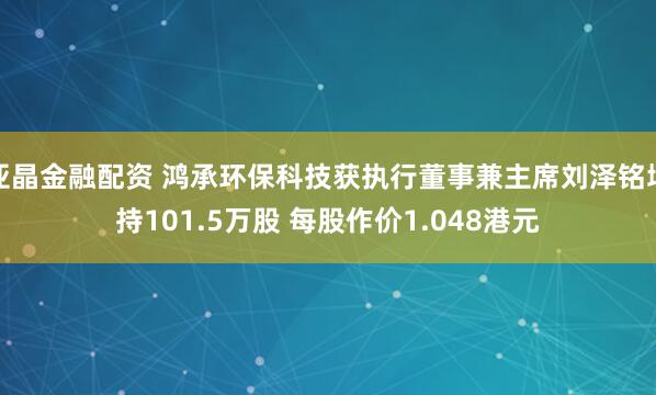 亚晶金融配资 鸿承环保科技获执行董事兼主席刘泽铭增持101.5万股 每股作价1.048港元