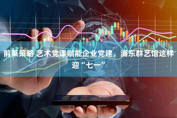 前莱策略 艺术党课赋能企业党建，浦东群艺馆这样迎“七一”