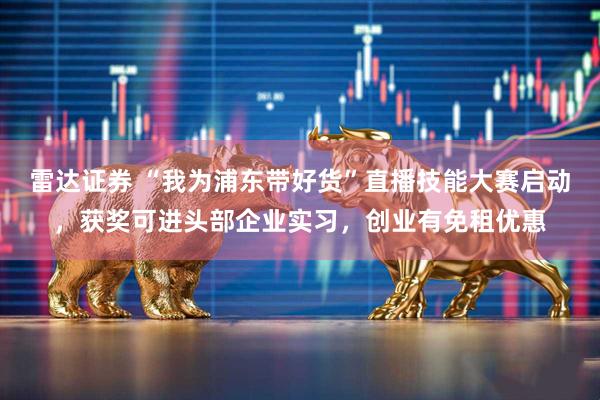 雷达证券 “我为浦东带好货”直播技能大赛启动，获奖可进头部企业实习，创业有免租优惠