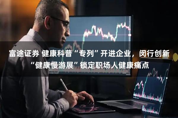 富途证券 健康科普“专列”开进企业，闵行创新“健康慢游展”锁定职场人健康痛点