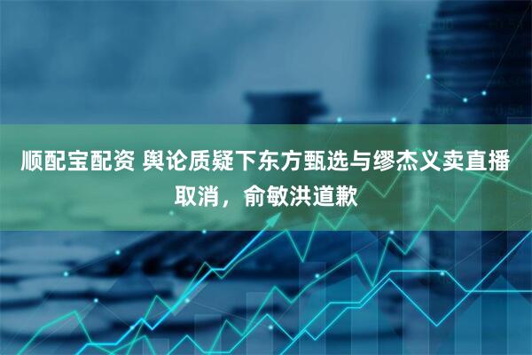 顺配宝配资 舆论质疑下东方甄选与缪杰义卖直播取消，俞敏洪道歉