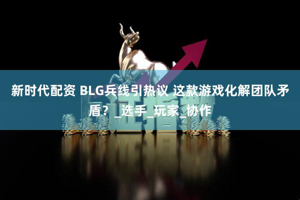 新时代配资 BLG兵线引热议 这款游戏化解团队矛盾？_选手_玩家_协作