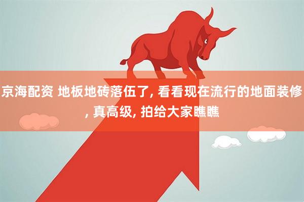 京海配资 地板地砖落伍了, 看看现在流行的地面装修, 真高级, 拍给大家瞧瞧