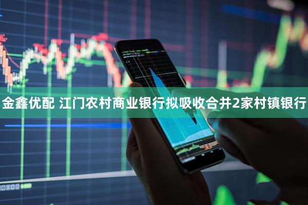 金鑫优配 江门农村商业银行拟吸收合并2家村镇银行