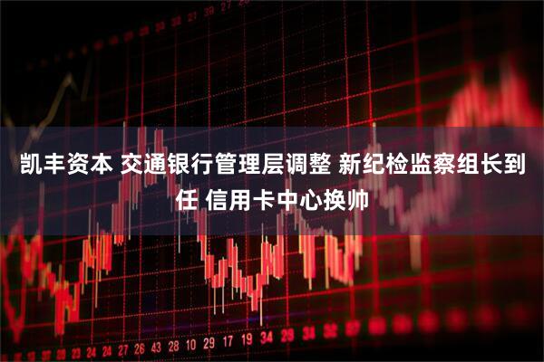 凯丰资本 交通银行管理层调整 新纪检监察组长到任 信用卡中心换帅
