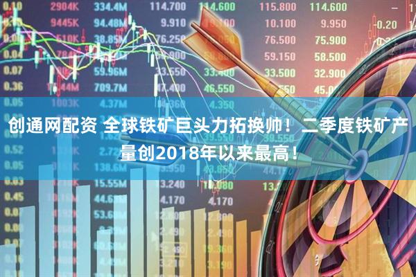 创通网配资 全球铁矿巨头力拓换帅！二季度铁矿产量创2018年以来最高！