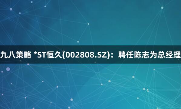 九八策略 *ST恒久(002808.SZ)：聘任陈志为总经理