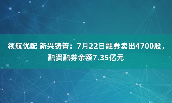 领航优配 新兴铸管：7月22日融券卖出4700股，融资融券余额7.35亿元