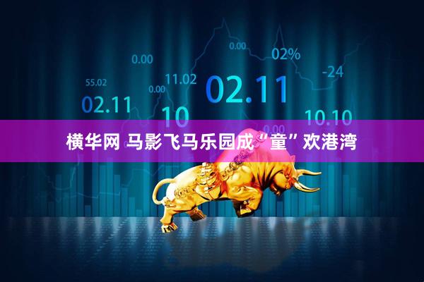 横华网 马影飞马乐园成“童”欢港湾