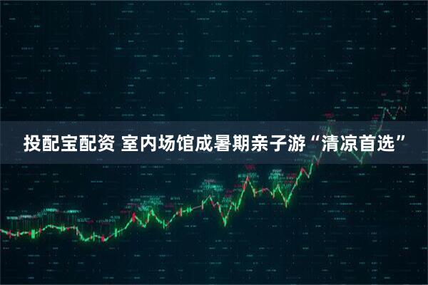 投配宝配资 室内场馆成暑期亲子游“清凉首选”