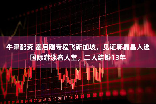 牛津配资 霍启刚专程飞新加坡，见证郭晶晶入选国际游泳名人堂，二人结婚13年