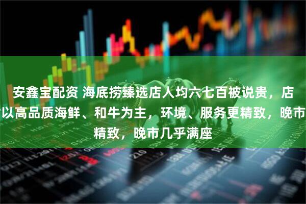 安鑫宝配资 海底捞臻选店人均六七百被说贵，店方：食材以高品质海鲜、和牛为主，环境、服务更精致，晚市几乎满座
