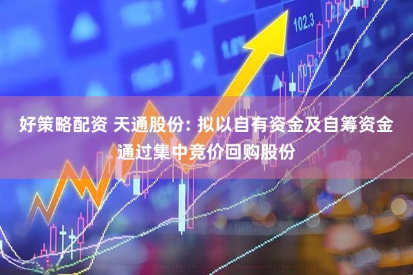 好策略配资 天通股份: 拟以自有资金及自筹资金通过集中竞价回购股份