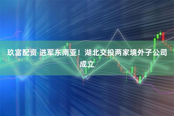 玖富配资 进军东南亚！湖北交投两家境外子公司成立