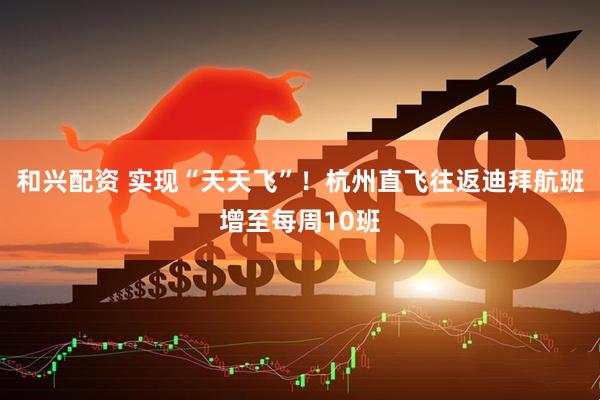 和兴配资 实现“天天飞”！杭州直飞往返迪拜航班增至每周10班