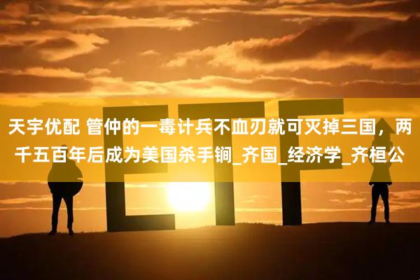 天宇优配 管仲的一毒计兵不血刃就可灭掉三国，两千五百年后成为美国杀手锏_齐国_经济学_齐桓公