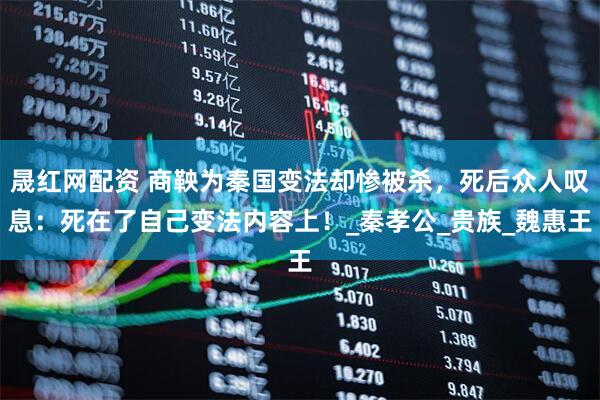 晟红网配资 商鞅为秦国变法却惨被杀，死后众人叹息：死在了自己变法内容上！_秦孝公_贵族_魏惠王