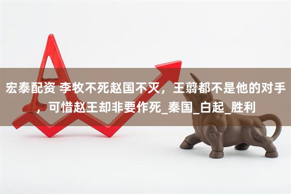 宏泰配资 李牧不死赵国不灭，王翦都不是他的对手，可惜赵王却非要作死_秦国_白起_胜利