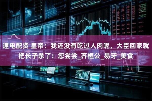 速电配资 皇帝：我还没有吃过人肉呢，大臣回家就把长子杀了：您尝尝_齐桓公_易牙_美食