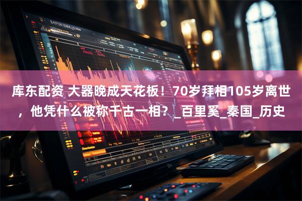 库东配资 大器晚成天花板！70岁拜相105岁离世，他凭什么被称千古一相？_百里奚_秦国_历史