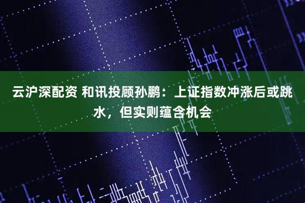 云沪深配资 和讯投顾孙鹏：上证指数冲涨后或跳水，但实则蕴含机会