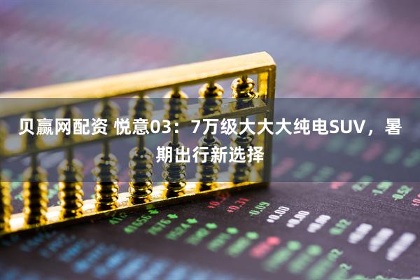 贝赢网配资 悦意03：7万级大大大纯电SUV，暑期出行新选择
