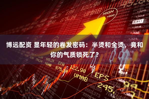 博远配资 显年轻的卷发密码：半烫和全烫，竟和你的气质锁死了？